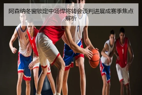 阿森纳冬窗锁定中场悍将转会谈判进展成赛季焦点解析