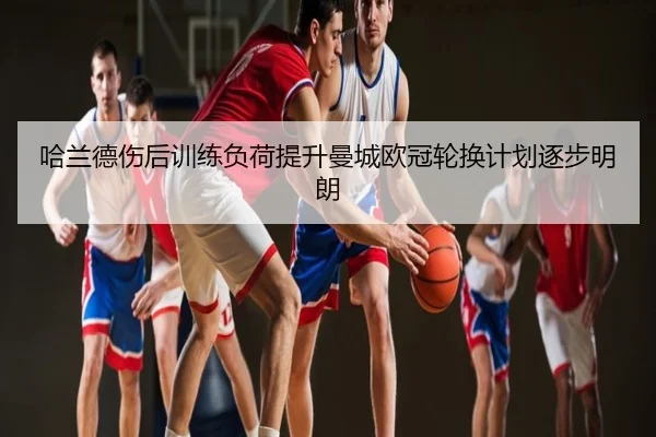 哈兰德伤后训练负荷提升曼城欧冠轮换计划逐步明朗