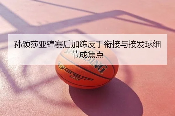 孙颖莎亚锦赛后加练反手衔接与接发球细节成焦点