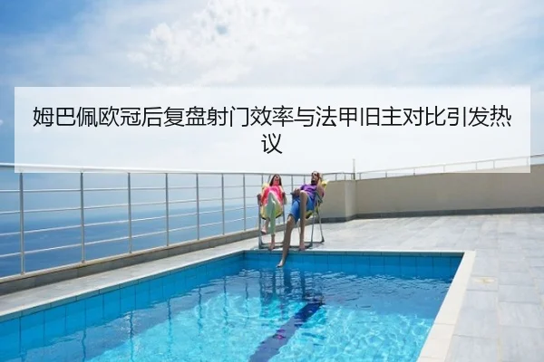 姆巴佩欧冠后复盘射门效率与法甲旧主对比引发热议