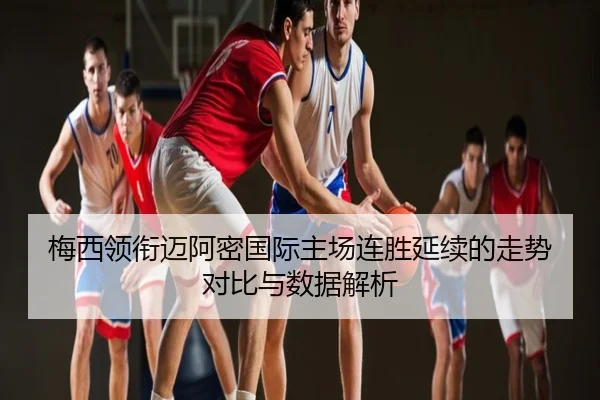 梅西领衔迈阿密国际主场连胜延续的走势对比与数据解析